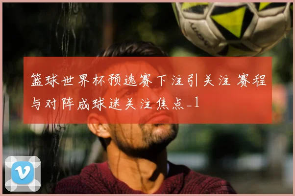 篮球世界杯预选赛下注引关注 赛程与对阵成球迷关注焦点_1