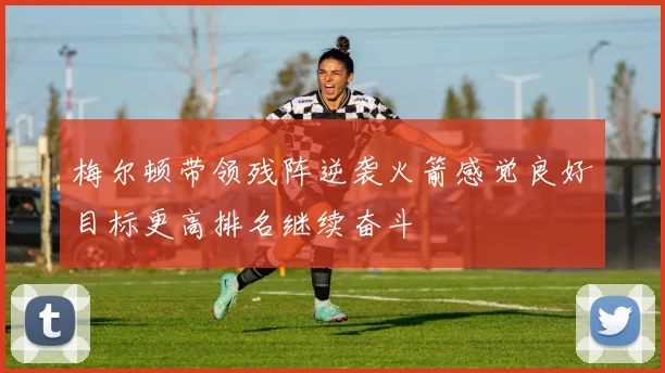 梅尔顿带领残阵逆袭火箭感觉良好目标更高排名继续奋斗
