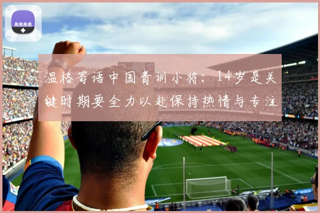 温格寄语中国青训小将:14岁是关键时期要全力以赴保持热情与专注