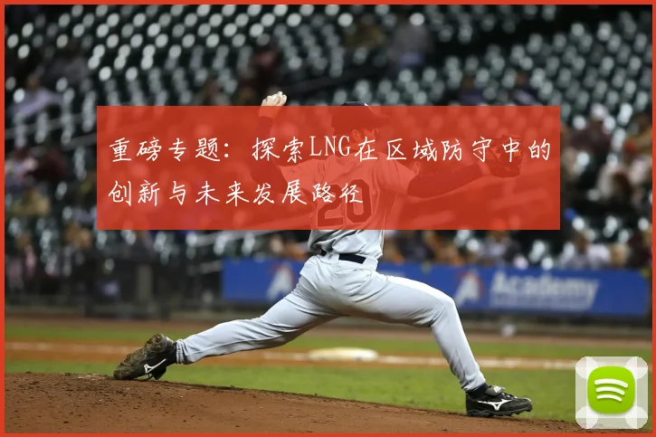 重磅专题:探索LNG在区域防守中的创新与未来发展路径