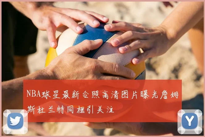 NBA球星最新合照高清图片曝光詹姆斯杜兰特同框引关注