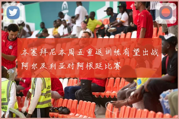 本塞拜尼本周五重返训练有望出战阿尔及利亚对阿根廷比赛