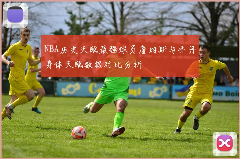 NBA历史天赋最强球员詹姆斯与乔丹身体天赋数据对比分析