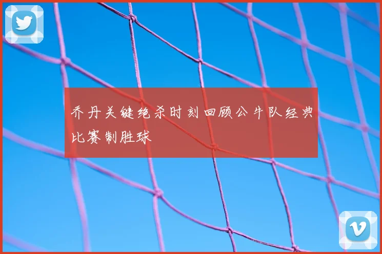 乔丹关键绝杀时刻回顾公牛队经典比赛制胜球