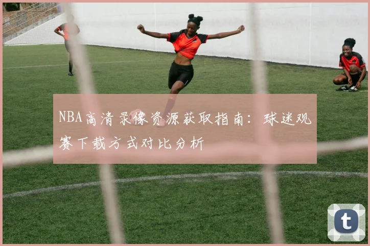 NBA高清录像资源获取指南:球迷观赛下载方式对比分析