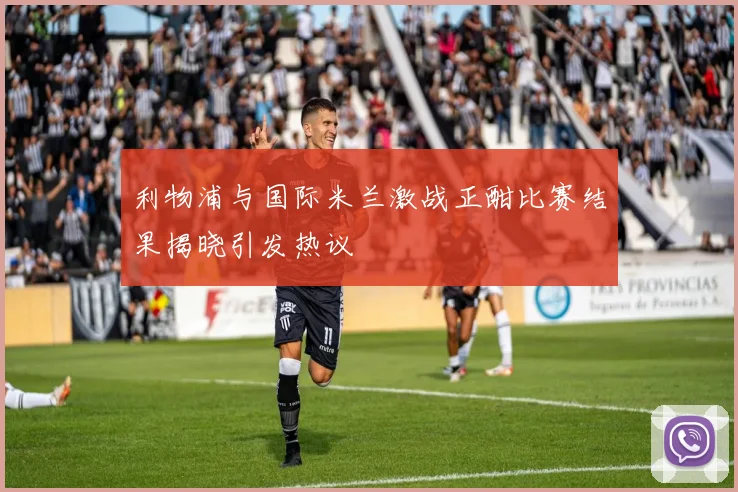 利物浦与国际米兰激战正酣比赛结果揭晓引发热议