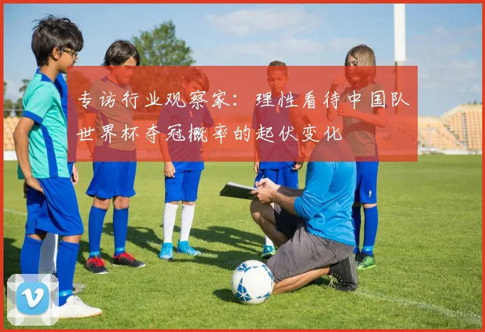 专访行业观察家:理性看待中国队世界杯夺冠概率的起伏变化