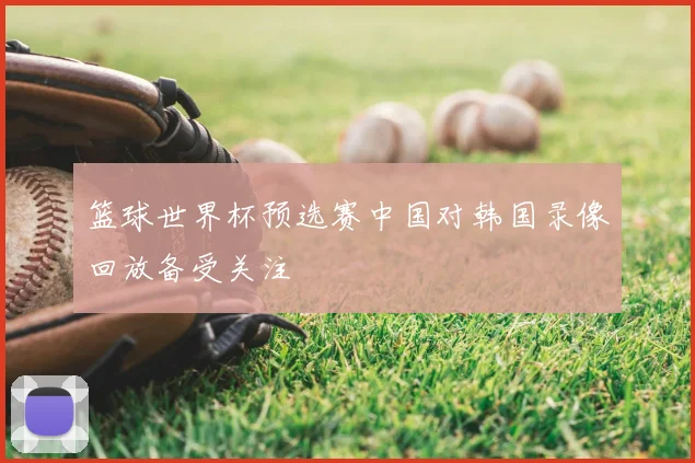 篮球世界杯预选赛中国对韩国录像回放备受关注