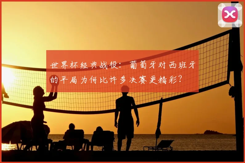 世界杯经典战役:葡萄牙对西班牙的平局为何比许多决赛更精彩?