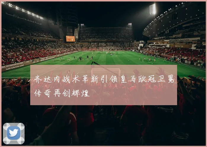 齐达内战术革新引领皇马欧冠卫冕传奇再创辉煌