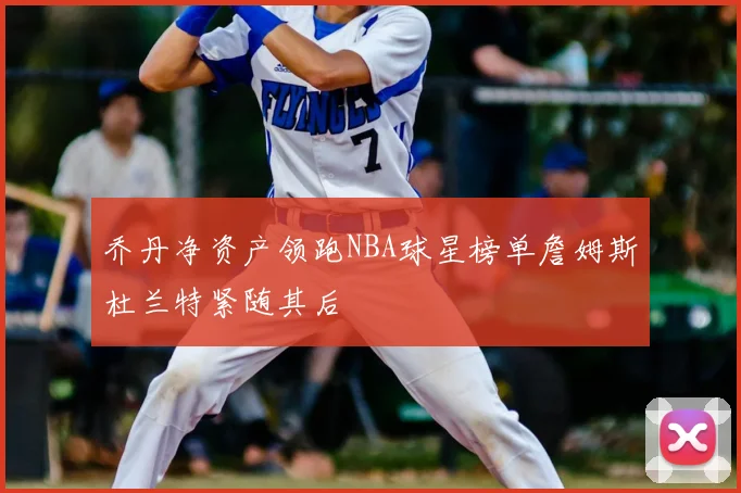 乔丹净资产领跑NBA球星榜单詹姆斯杜兰特紧随其后