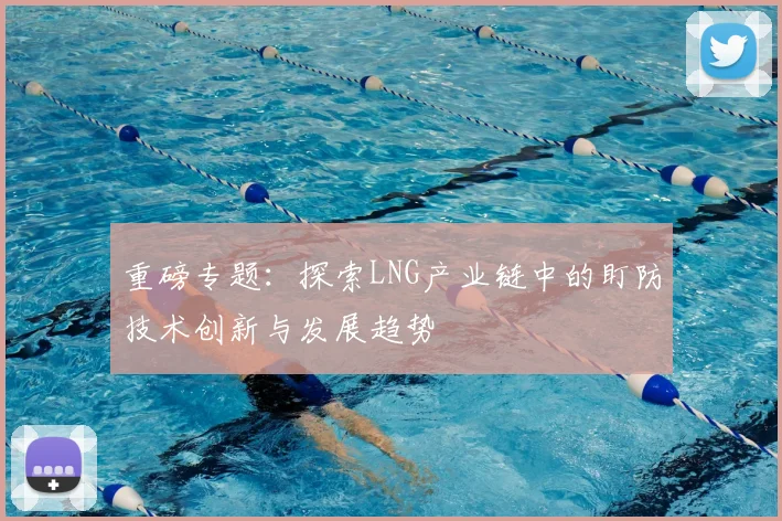 重磅专题：探索LNG产业链中的盯防技术创新与发展趋势