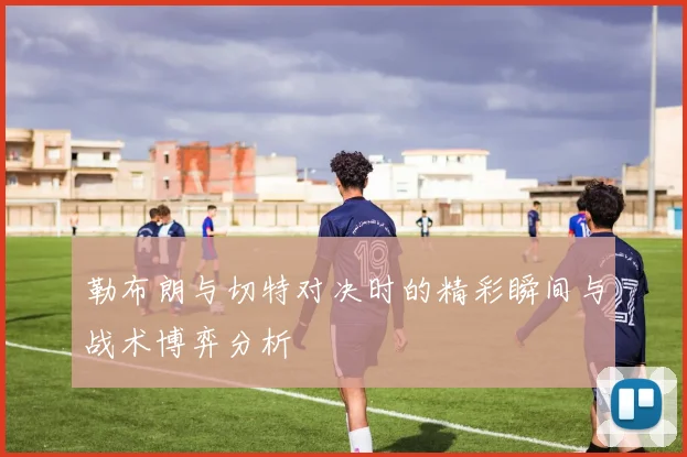 勒布朗与切特对决时的精彩瞬间与战术博弈分析