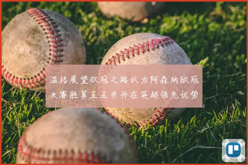 温格展望双冠之路认为阿森纳欧冠决赛胜算五五开并在英超领先优势明显