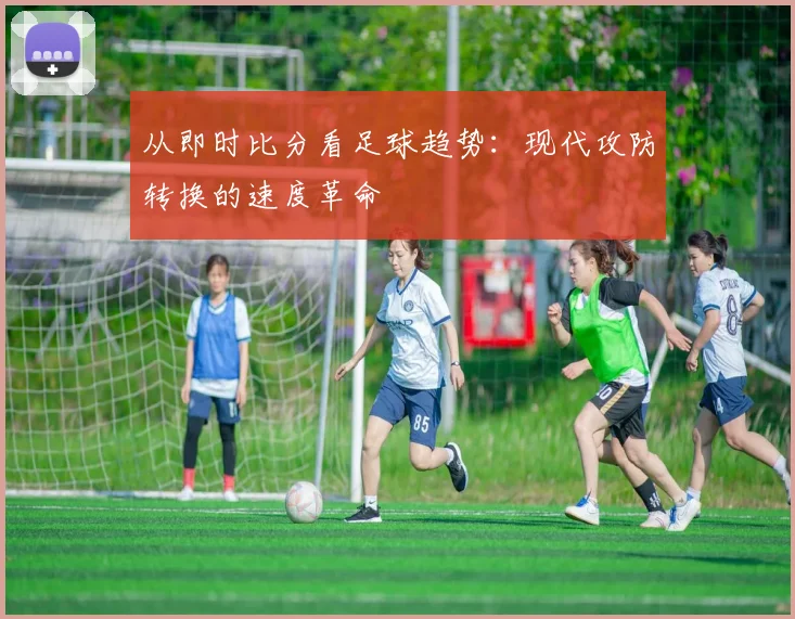 从即时比分看足球趋势:现代攻防转换的速度革命