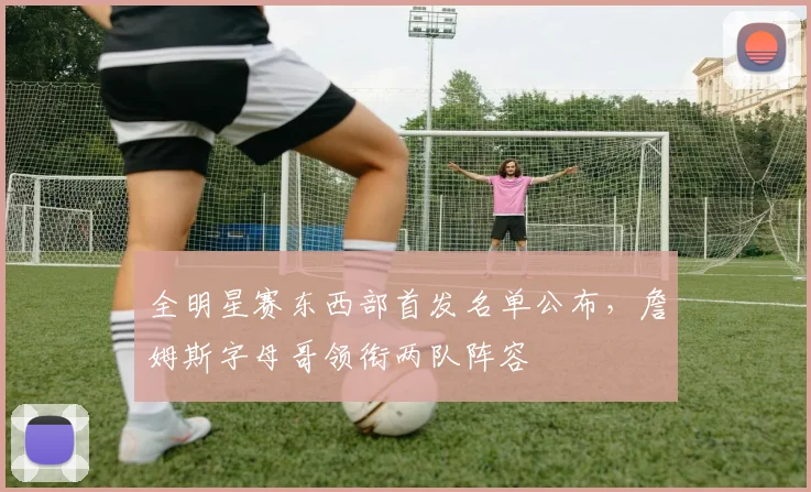 全明星赛东西部首发名单公布,詹姆斯字母哥领衔两队阵容