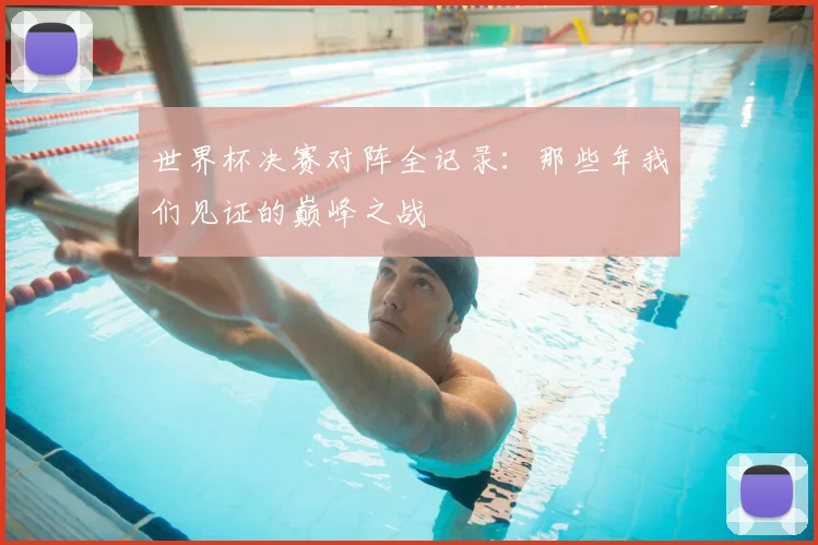 世界杯决赛对阵全记录：那些年我们见证的巅峰之战