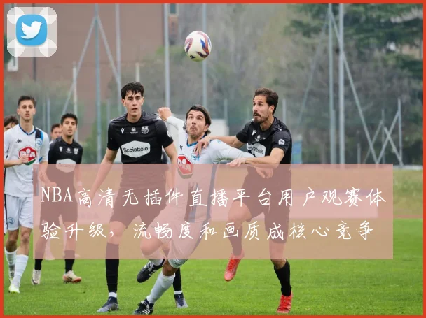NBA高清无插件直播平台用户观赛体验升级,流畅度和画质成核心竞争力