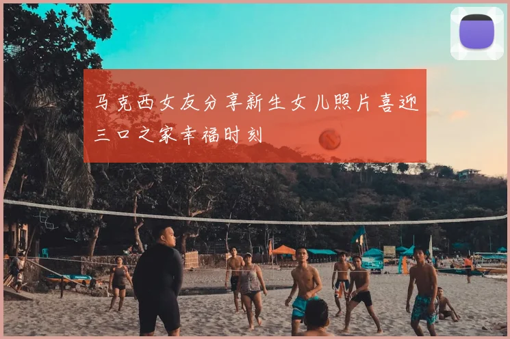 马克西女友分享新生女儿照片喜迎三口之家幸福时刻
