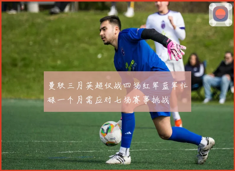 曼联三月英超仅战四场红军蓝军忙碌一个月需应对七场赛事挑战