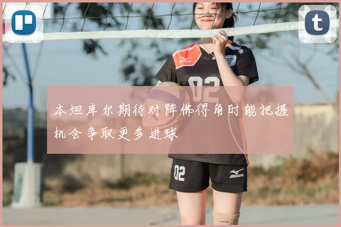 本坦库尔期待对阵佛得角时能把握机会争取更多进球