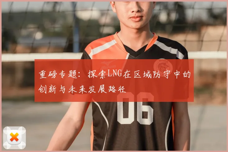 重磅专题：探索LNG在区域防守中的创新与未来发展路径