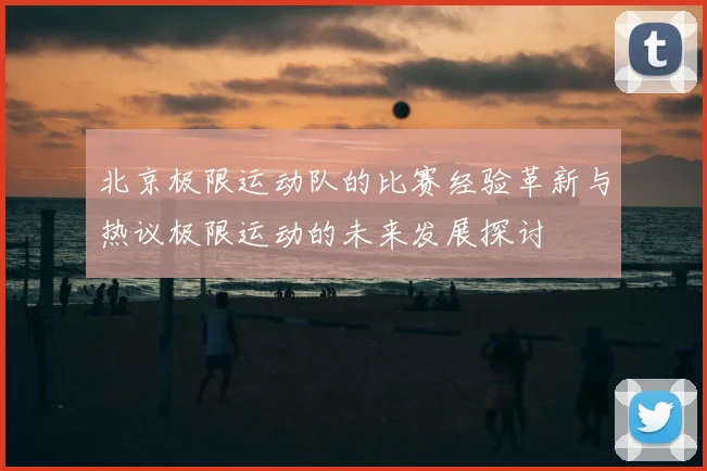 北京极限运动队的比赛经验革新与热议极限运动的未来发展探讨
