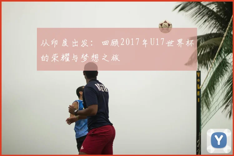 从印度出发:回顾2017年U17世界杯的荣耀与梦想之旅