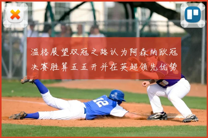 温格展望双冠之路认为阿森纳欧冠决赛胜算五五开并在英超领先优势明显