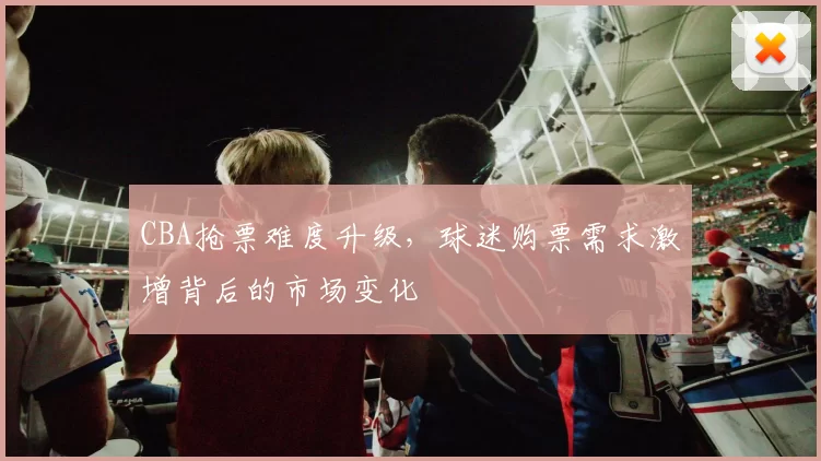 CBA抢票难度升级，球迷购票需求激增背后的市场变化