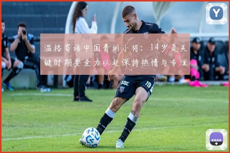 温格寄语中国青训小将:14岁是关键时期要全力以赴保持热情与专注