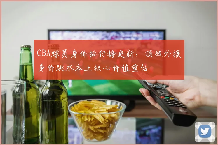 CBA球员身价排行榜更新，顶级外援身价跳水本土核心价值重估