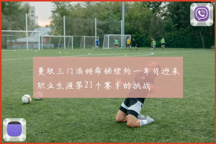曼联三门汤姆希顿续约一年将迎来职业生涯第21个赛季的挑战