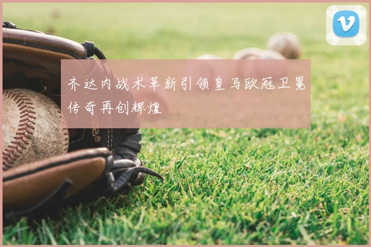 齐达内战术革新引领皇马欧冠卫冕传奇再创辉煌