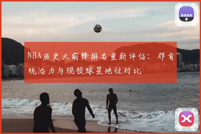NBA历史大前锋排名重新评估:邓肯统治力与现役球星地位对比