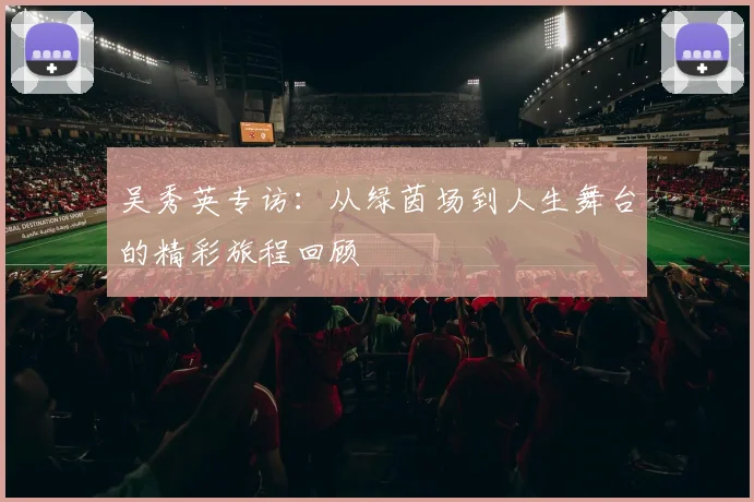 吴秀英专访:从绿茵场到人生舞台的精彩旅程回顾