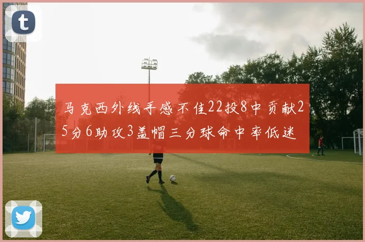 马克西外线手感不佳22投8中贡献25分6助攻3盖帽三分球命中率低迷