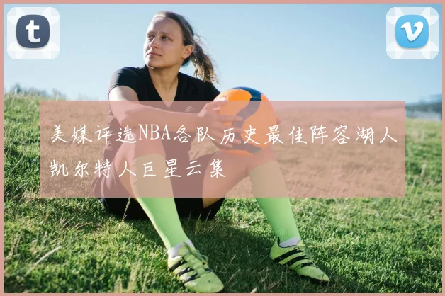 美媒评选NBA各队历史最佳阵容湖人凯尔特人巨星云集