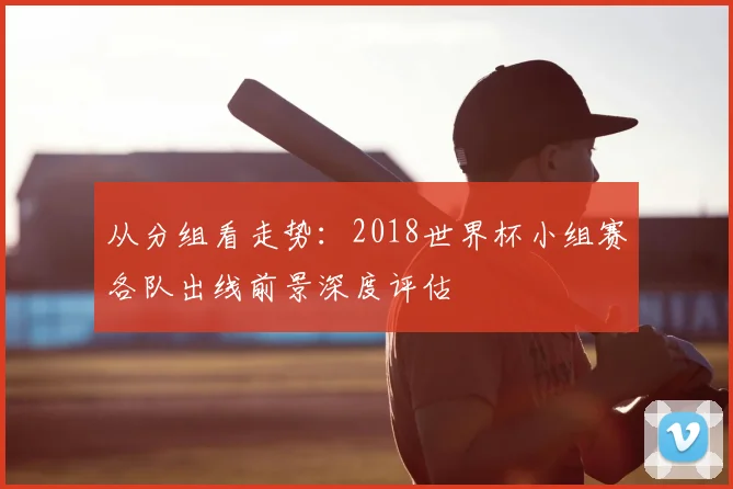 从分组看走势：2018世界杯小组赛各队出线前景深度评估