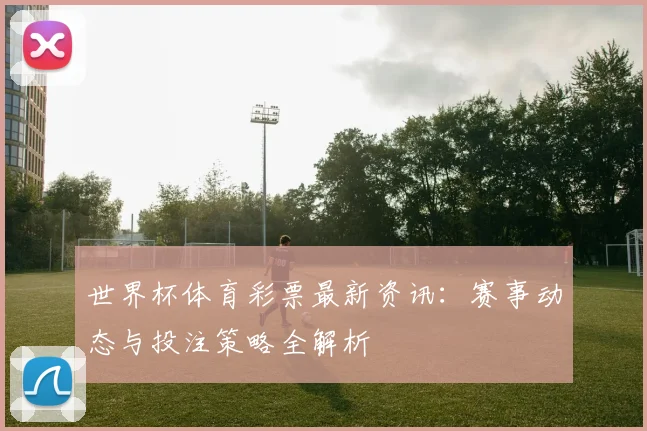 世界杯体育彩票最新资讯:赛事动态与投注策略全解析