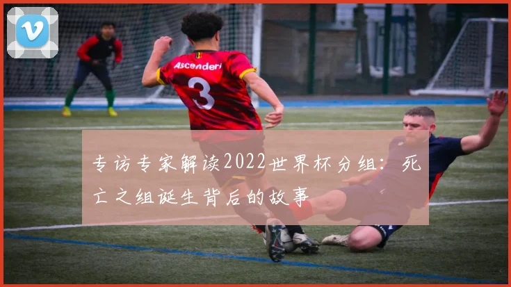 专访专家解读2022世界杯分组：死亡之组诞生背后的故事