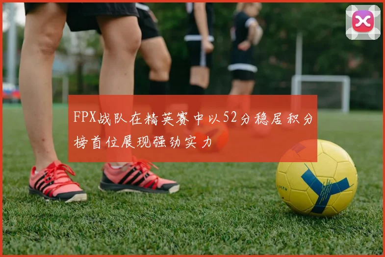 FPX战队在精英赛中以52分稳居积分榜首位展现强劲实力