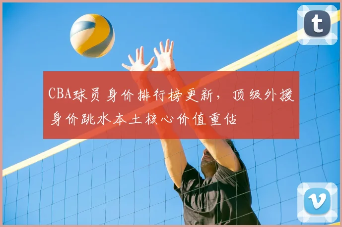 CBA球员身价排行榜更新,顶级外援身价跳水本土核心价值重估