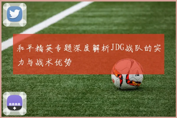 和平精英专题深度解析JDG战队的实力与战术优势