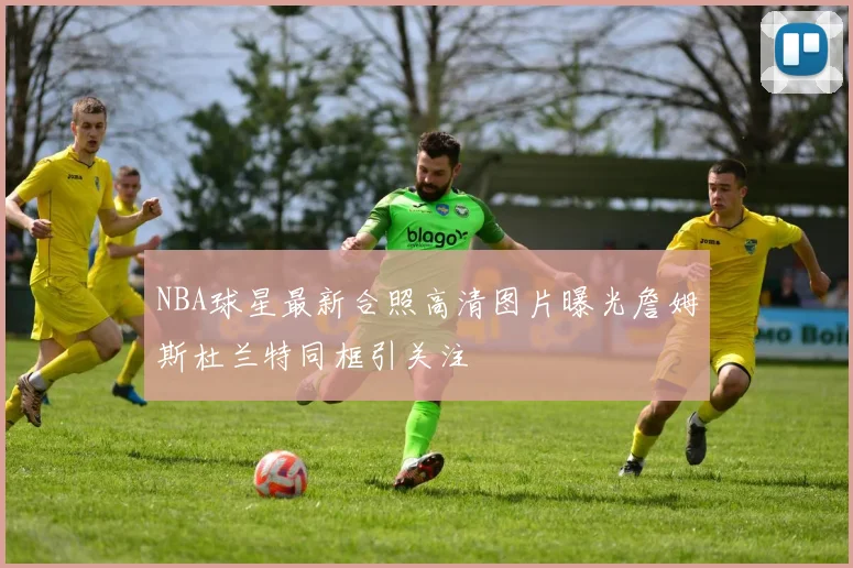 NBA球星最新合照高清图片曝光詹姆斯杜兰特同框引关注