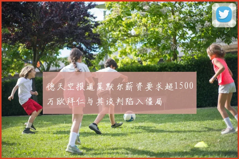 德天空报道莱默尔薪资要求超1500万欧拜仁与其谈判陷入僵局
