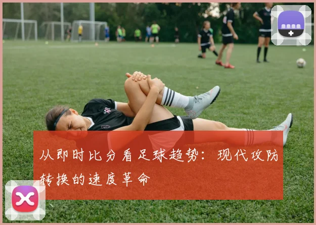 从即时比分看足球趋势:现代攻防转换的速度革命